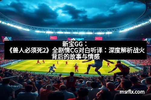 新宝GG：《兽人必须死2》全剧情CG对白听译：深度解析战火背后的故事与情感